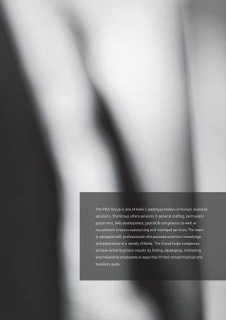 The PS Group is one of India’s leading providers of human resource
solutions. The Group offers services in general staffing, permanent
placement, skill development, payroll  compliance as well as
recruitment process outsourcing and managed services. The team
is equipped with professionals who possess extensive knowledge
and experience in a variety of fields. The Group helps companies
achieve better business results by finding, developing, motivating
and rewarding employees in ways that fit their broad financial and
business goals.
 