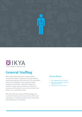 General Staffing
With a keen understanding of the contract staffing
market, IKYA enables companies to manage workforce
requirements optimally. IKYA stands out in the marketplace
because of its flexibility in ramp up and value added
manpower services PAN - India. IKYA manages the
transition, transformation and delivery of outsourced
processes, with the ability to carry out the activities onsite,
offsite, or as a combination of both.
With nearly 60% Feet on Street (FOS) salespeople and
e-commerce delivery staff across 43 offices, IKYA’s reach
and expertise in managing a field force and reducing food
and overhead costs is unmatched.
Services Offered
• Geo-tagged attendance capture
• Real-time productivity capture of
deployed associates
• Client specific online surveys
 