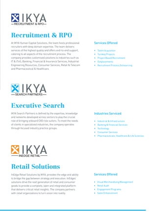 Executive Search
Recruitment  RPO
IKYA Search Partners is defined by the expertise, knowledge
and networks developed across sectors to play the crucial
role of bringing onboard CXO role suitors. To meet the needs
of clients in specialized industries, the company operates
through focused industry practice groups.
At IKYA Human Capital Solutions, the team hosts professional
recruiters with deep domain expertise. The team delivers
services of the highest quality and offers end-to-end support,
catering to all aspects of the recruitment process. The
company provides customised solutions to industries such as
IT  ITeS, Banking, Financial  Insurance Services, Industrial
Engineering Resources, Consumer Services, Retail  Telecom
and Pharmaceutical  Healthcare.
Industries Serviced
• Industrial  Infrastructure
• Banking  Financial Services
• Technology
• Consumer Services
• Pharmaceuticals, Healthcare  Life Sciences
Services Offered
• Talent Acquisition
• Turnkey Projects
• Project Based Recruitment
• Outplacements
• Recruitment Process Outsourcing
RECRUITMENT  RPO
SEARCH PARTNERS
Retail Solutions
InEdge Retail Solutions by IKYA, provides the edge and ability
to bridge the gap between strategy and execution. InEdges’
solutions drive the next generation of retail and consumer
goods to provide a complete, open and integrated platform
that delivers critical retail insights. The company partners
with retail organizations to turn vision into reality.
Services Offered
• Visual Merchandising Management
• Retail Audit
• Engagement Programs
• Sales Enhancement
INEDGE RETAIL
 