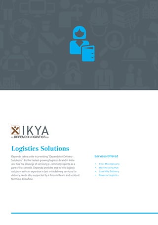Logistics Solutions
Dependo takes pride in providing “Dependable Delivery
Solutions”. Its the fastest growing logistics brand in India
and has the privilege of servicing e-commerce giants as a
part of its clientele. Dependo provides end-to-end logistic
solutions with an expertise in last mile delivery services for
delivery needs ably supported by a forceful team and a robust
technical knowhow.
Services Offered
• First Mile Delivery
• Warehousing Hub
• Last Mile Delivery
• Reverse Logistics
DEPENDO LOGISTICS
 