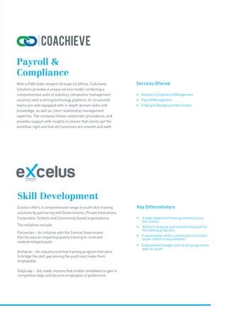 Services Offered
• Statutory Compliance Management
• Payroll Management
• Employee Background Verification
Payroll 
Compliance
With a PAN-India network through 43 offices, CoAchieve
Solutions provides a unique service model combining a
comprehensive suite of statutory compliance management
solutions with a strong technology platform. Its structured
teams are well equipped with in-depth domain skills and
knowledge, as well as client relationship management
expertise. The company follows systematic procedures, and
provides support with insights to ensure that clients get the
workflow right and that all transitions are smooth and swift.
Skill Development
Excelus offers a comprehensive range of youth skill training
solutions by partnering with Governments, Private Institutions,
Corporates, Schools and Community based organizations.
The initiatives include:
Parivartan – An initiative with the Central Government
that focuses on imparting quality training to rural and
underprivileged youth.
Antharan – An industry oriented training program that aims
to bridge the skill gap among the youth and make them
employable.
StepLeap – Job ready courses that enable candidates to gain a
competitive edge and become employees of preference.
Key Differentiators
• A wide network of training centres across
the country
• Ability to mobilize and motivate the youth for
the training programs
• Customization of the content and curriculum
as per industry requirements
• Employment linkages and career progression
path for youth
 