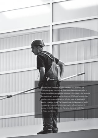 As one of India’s leading facilities management providers, the
IFM Group draws from its over 2 decades of experience to offer a
comprehensive array of service solutions — from basics like janitorial
services to hard services and pest control. IFM Group’s customised
solutions increase productivity by offering superior quality and
quicker response times. The Group’s integrated approach to facility
management ensures that clients enjoy the efficient savings of
outsourcing while maintaining the same degree of control as
in-house operations.
 