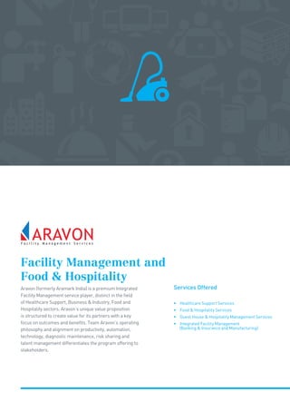 Facility Management and
Food  Hospitality
Services OfferedAravon (formerly Aramark India) is a premium Integrated
Facility Management service player, distinct in the field
of Healthcare Support, Business  Industry, Food and
Hospitality sectors. Aravon’s unique value proposition
is structured to create value for its partners with a key
focus on outcomes and benefits. Team Aravon’s operating
philosophy and alignment on productivity, automation,
technology, diagnostic maintenance, risk sharing and
talent management differentiates the program offering to
stakeholders.
• Healthcare Support Services
• Food  Hospitality Services
• Guest House  Hospitality Management Services
• Integrated Facility Management
(Banking  Insurance and Manufacturing)
 