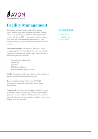 Services Offered
• Soft Services
• Hard Services
• Pest Control
Facility Management
With an experience of over 2 decades, Avon is today
India’s premier integrated facilities management provider
across several sectors and industries. An ISO 9001:2008
certified member of ISSA – the worldwide cleaning industry
association, the brand has a dedicated team of 17,000+
employees managing more than 550 sites with the following
services:
Specialised Services: Avon caters to the client’s unique
needs through it’s well trained staff. The team understands
the nuances of a setup and provides tailor made solutions for
the following industry segments:
•	 Manufacturing  Industrial
•	 Healthcare
•	 Corporate
•	 BFSI, Retail  Telecom
•	 Residential / Educational Institutes
Soft Services: Janitorial Services, Mailroom, Pantry, Lawn 
Garden, Guesthouse and One Time Cleaning.
Hard Services: Electrical Maintenance, HVAC, DG
Set Operation, Handyman Services and Water Supply
Management.
Pest Control: Avon helps to create a pest-free environment
by delivering industry-leading protocols through its service
specialists. Utilizing modern methods and a ‘zero tolerance’
approach, it’s comprehensive solutions make the environment
cleaner, safer and healthier.
 