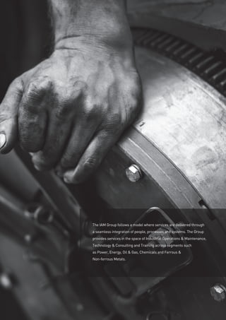 The IAM Group follows a model where services are delivered through
a seamless integration of people, processes and systems. The Group
provides services in the space of Industrial Operations  Maintenance,
Technology  Consulting and Training across segments such
as Power, Energy, Oil  Gas, Chemicals and Ferrous 
Non-ferrous Metals.
 