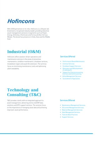 Services Offered
• Maintenance Management Services
• Document Management Services
• Material Management Services
• Data Management Services
• Tools for Best Practices
• Support Services
Technology and
Consulting (TC)
TC provides clients with an integrated approach to
asset management, delivering end to end ERP data
solutions and EPC support services. The services focus
on the importance of managing asset data and achieving
improved asset performance.
With 2500 personnel on its rolls, Hofincons is a 38 year old
brand and a recognised industry leader providing industrial
asset management services in segments such as Power,
Energy, Oil  Gas, Chemicals and Ferrous  Non-ferrous
Metals. The brand has presence in India, Asia and the Middle
East.
Services Offered
• Performance Based Maintenance 
• Contract Services
• Shutdown Support Services
• Relocation and Refurbishment
of used plants
• Support for Precommissioning,
Erection and Commissioning
• Utility Management Services
• Secondment of Specialists
Industrial (OM)
Hofincons offers solution-driven operations and
maintenance services in the areas of preventive
maintenance, condition maintenance, shutdown services,
breakdown repair and asset life extension. The services
focus on minimizing maintenance costs and optimizing
plant availability.
 
