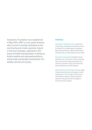Careworks Foundation was established
in May 2014. CWF is a non-profit initiative
with a vision to actively contribute to the
community and create a positive impact
in the lives of people, especially in the
areas of health and education. In doing so,
build a healthy and educated workforce
and provide sustainable livelihood for the
weaker sections of society.
Initiatives
Distribution of Education Kits consisting of
school bags, notebooks and stationery items
to children of unskilled labors and people
below the poverty line. CWF has distributed
education kits to 3,500 children across India.
Education Scholarship to provide financial
assistance for meritorious children and help
meet a part of their day to day educational
expenses. Started in 2014, the Scholarship
has benefitted around 200 students.
School Enhancement Program aims to adopt
50 government schools and support holistic
development. This includes infrastructure
and teaching media to enhance quality of
education and provide safe and hygienic
environment for students.
 