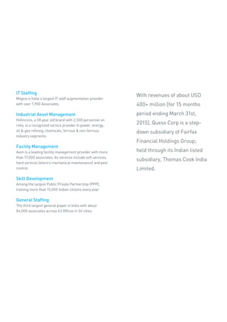 IT Staffing
Magna is India’s largest IT staff augmentation provider
with over 7,900 Associates.
Industrial Asset Management
Hofincons, a 38 year old brand with 2,500 personnel on
rolls, is a recognized service provider in power, energy,
oil & gas refining, chemicals, ferrous & non-ferrous
industry segments.
Facility Management
Avon is a leading facility management provider with more
than 17,000 associates. Its services include soft services,
hard services (electro mechanical maintenance) and pest
control.
Skill Development
Among the largest Public Private Partnership (PPP),
training more than 15,000 Indian citizens every year.
General Staffing
The third largest general player in India with about
84,000 associates across 43 Offices in 24 cities.
With revenues of about USD
400+ million [for 15 months
period ending March 31st,
2015], Quess Corp is a step-
down subsidiary of Fairfax
Financial Holdings Group;
held through its Indian listed
subsidiary, Thomas Cook India
Limited.
 