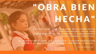 E N T O D O C A S O , U N A O B R A B I E N H E C H A D E B E E S T A R
B I E N O R I E N T A D A - H A C I A D I O S
B I E N R E A L I Z A D A - P R O F E S I O N A L Y H U M A N A M E N T E
B I E N A C A B A D A - R E M A T A D A .
E L I N T E N T O D E A C A B A R L A S C O S A S C O N L A M A Y O R P E R F E C C I Ó N
P O S I B L E E S U N A E X I G E N C I A H U M A N A , I N D I V I D U A L Y S O C I A L .  
" O B R A B I E N
H E C H A "
V Í C T O R G A R C Í A H O Z
 