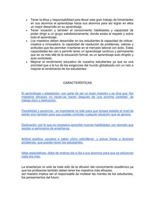 Tener la ética y responsabilidad para llevar este gran trabajo de fomentarles
en sus alumnos el aprendizaje hacia sus alumnos para así lograr en ellos
un mejor desarrollo en su aprendizaje.
Tener vocación y también el conocimiento habilidades y capacidad de
poder dirigir a un grupo satisfactoriamente, donde exista el respeto y sobre
todo el aprendizaje.
Los maestros deben desarrollar en los estudiantes la capacidad de criticar,
creativa e innovadora, la capacidad de resolución de problemas, valores y
actitudes que les permitan insertarse en el mercado laboral con éxito. Estas
capacidades les van a permitir tener un aprendizaje continuo y permanente
que se va más allá de la educación formal, es un aprendizaje auto dirigido y
auto controlado.
Mejorar el rendimiento educativo de nuestros estudiantes ya que es una
prioridad que a la luz de las exigencias del mundo globalizado con un reto a
mejorar el rendimiento de los estudiantes.

CARACTERÍSTICAS
El aprendizaje y adaptación: son parte de ser un buen maestro y se dice que “los
maestros eficaces no nacen,se hacen después de una enorme cantidad de
trabajo duro y dedicación.

Flexibilidad y paciencia : es importante no sólo para que tengas estable el nivel de
estrés sino también para que puedas controlar cualquier situación que se genere.

Dedicación: por lo que es necesario aprender nuevas habilidades: por ejemplo que
asistan a seminarios de enseñanza.

Actitud positiva: ayudara a saber cómo sobrellevar y actuar frente a diversos
problemas que pueden tener los estudiantes.

Altas expectativas: debe de motivar dia a dia a sus alumnos para que se esfuercen
cada día más.

La enseñanza no solo se trata sólo de la difusión del conocimiento académico ya
que los profesores también deben tener los maestros más eficaces.
ser maestro implica ser el responsable de moldear las mentes de los estudiantes,
los pensamientos del futuro.

 