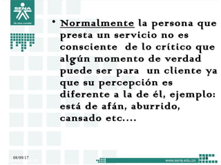 • Normalmente la persona que
presta un servicio no es
consciente de lo crítico que
algún momento de verdad
puede ser para un cliente ya
que su percepción es
diferente a la de él, ejemplo:
está de afán, aburrido,
cansado etc.…
08/09/17 18
 