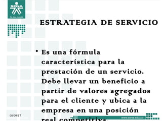 ESTRATEGIA DE SERVICIO
• Es una fórmula
característica para la
prestación de un servicio.
Debe llevar un beneficio a
partir de valores agregados
para el cliente y ubica a la
empresa en una posición
08/09/17 31
 