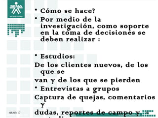 • Cómo se hace?
• Por medio de la
investigación, como soporte
en la toma de decisiones se
deben realizar :
• Estudios:
De los clientes nuevos, de los
que se
van y de los que se pierden
• Entrevistas a grupos
Captura de quejas, comentarios
y
dudas, reportes de campo y08/09/17 38
 