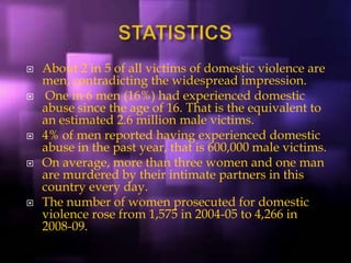  About 2 in 5 of all victims of domestic violence are
men, contradicting the widespread impression.
 One in 6 men (16%) had experienced domestic
abuse since the age of 16. That is the equivalent to
an estimated 2.6 million male victims.
 4% of men reported having experienced domestic
abuse in the past year, that is 600,000 male victims.
 On average, more than three women and one man
are murdered by their intimate partners in this
country every day.
 The number of women prosecuted for domestic
violence rose from 1,575 in 2004-05 to 4,266 in
2008-09.
 