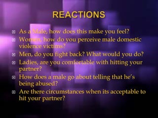  As a Male, how does this make you feel?
 Women, how do you perceive male domestic
violence victims?
 Men, do you fight back? What would you do?
 Ladies, are you comfortable with hitting your
partner?
 How does a male go about telling that he’s
being abused?
 Are there circumstances when its acceptable to
hit your partner?
 