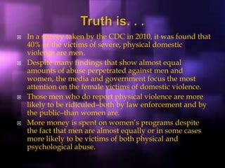  In a survey taken by the CDC in 2010, it was found that
40% of the victims of severe, physical domestic
violence are men.
 Despite many findings that show almost equal
amounts of abuse perpetrated against men and
women, the media and government focus the most
attention on the female victims of domestic violence.
 Those men who do report physical violence are more
likely to be ridiculed–both by law enforcement and by
the public–than women are.
 More money is spent on women’s programs despite
the fact that men are almost equally or in some cases
more likely to be victims of both physical and
psychological abuse.
 