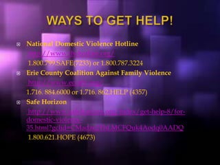  National Domestic Violence Hotline
http://www.thehotline.org/
1.800.799.SAFE(7233) or 1.800.787.3224
 Erie County Coalition Against Family Violence
http://www.eccafv.org/
1.716. 884.6000 or 1.716. 862.HELP (4357)
 Safe Horizon
http://www.safehorizon.org/index/get-help-8/for-
domestic-violence-
35.html?gclid=CMadze2ThLMCFQuk4Aodq0AADQ
1.800.621.HOPE (4673)
 