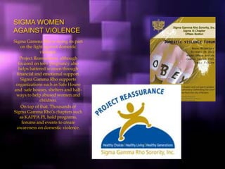SIGMA WOMEN
AGAINST VIOLENCE
Sigma Gamma Rho is doing its part
on the fight against domestic
violence.
Project Reassurance, although
focused on teen pregnancy also
helps battered women through
financial and emotional support.
Sigma Gamma Rho supports
organizations such as Safe House
and safe houses, shelters and half-
ways to help abused women and
children.
On top of that, Thousands of
Sigma Gamma Rho’s chapters such
as KAPPA PI, hold programs,
forums and events to create
awareness on domestic violence.
 