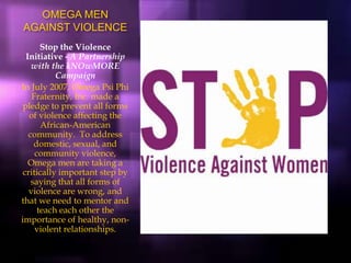 OMEGA MEN
AGAINST VIOLENCE
Stop the Violence
Initiative - A Partnership
with the kNOwMORE
Campaign
In July 2007, Omega Psi Phi
Fraternity, Inc. made a
pledge to prevent all forms
of violence affecting the
African-American
community. To address
domestic, sexual, and
community violence,
Omega men are taking a
critically important step by
saying that all forms of
violence are wrong, and
that we need to mentor and
teach each other the
importance of healthy, non-
violent relationships.
 