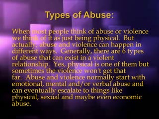 When most people think of abuse or violence
we think of it as just being physical. But
actually, abuse and violence can happen in
different ways. Generally, there are 6 types
of abuse that can exist in a violent
relationship. Yes, physical is one of them but
sometimes the violence won't get that
far. Abuse and violence normally start with
emotional, mental and/or verbal abuse and
can eventually escalate to things like
physical, sexual and maybe even economic
abuse.
 