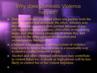  Domestic violence may start when one partner feels the
need to control and dominate the other. Abusers may
feel this need to control their partner because of low
self-esteem, extreme jealousy, difficulties in regulating
anger and other strong emotions, or when they feel
inferior to the other partner in education and
socioeconomic background.
 Children who witness or are the victims of violence
may learn to believe that violence is a reasonable way
to resolve conflict between people.
 Alcohol and other chemical substances may contribute
to violent behavior. A drunk or high person will be less
likely to control his or her violent impulses.

 
