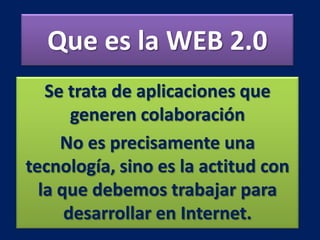 Que es la WEB 2.0
Se trata de aplicaciones que
generen colaboración
No es precisamente una
tecnología, sino es la actitud con
la que debemos trabajar para
desarrollar en Internet.
 