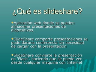 ¿Qué es slideshare?¿Qué es slideshare?
Aplicación web donde se puedenAplicación web donde se pueden
almacenar presentaciones dealmacenar presentaciones de
diapositivas.diapositivas.
SlideShare comparte presentaciones seSlideShare comparte presentaciones se
pude daruna conferencia sin necesidadpude daruna conferencia sin necesidad
de cargar con la presentaciónde cargar con la presentación
SlideShare convierte la presentaciónSlideShare convierte la presentación
en 'Flash'. haciendo que se puede veren 'Flash'. haciendo que se puede ver
desde cualquier maquina con Internetdesde cualquier maquina con Internet
 