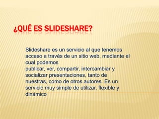 ¿Qué es Slideshare? Slideshare es un servicio al que tenemos acceso a través de un sitio web, mediante el cual podemos publicar, ver, compartir, intercambiar y socializar presentaciones, tanto de nuestras, como de otros autores. Es un servicio muy simple de utilizar, flexible y dinámico 