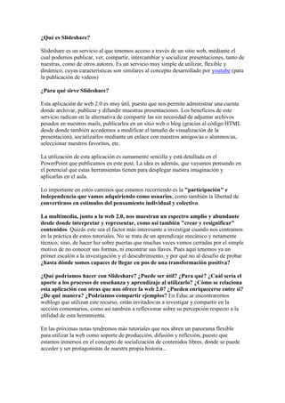 ¿Qué es Slideshare?<br />Slideshare es un servicio al que tenemos acceso a través de un sitio web, mediante el cual podemos publicar, ver, compartir, intercambiar y socializar presentaciones, tanto de nuestras, como de otros autores. Es un servicio muy simple de utilizar, flexible y dinámico, cuyas características son similares al concepto desarrollado por youtube (para la publicación de videos)<br />¿Para qué sirve Slideshare?<br />Esta aplicación de web 2.0 es muy útil, puesto que nos permite administrar una cuenta donde archivar, publicar y difundir muestras presentaciones. Los beneficios de este servicio radican en la alternativa de compartir las sin necesidad de adjuntar archivos pesados en nuestros mails, publicarlos en un sitio web o blog (gracias al código HTML desde donde también accedemos a modificar el tamaño de visualización de la presentación), socializarlos mediante un enlace con nuestros amigos/as o alumnos/as, seleccionar nuestros favoritos, etc.<br />La utilización de esta aplicación es sumamente sencilla y está detallada en el PowerPoint que publicamos en este post. La idea es además, que vayamos pensando en el potencial que estas herramientas tienen para desplegar nuestra imaginación y aplicarlas en el aula.<br />Lo importante en estos caminos que estamos recorriendo es la \"
participación\"
 e independencia que vamos adquiriendo como usuarios, como también la libertad de convertirnos en estímulos del pensamiento individual y colectivo. <br />La multimedia, junto a la web 2.0, nos muestran un espectro amplio y abundante desde donde interpretar y representar, como así también \"
crear y resignificar\"
 contenidos. Quizás este sea el factor más interesante a investigar cuando nos centramos en la práctica de estos tutoriales. No se trata de un aprendizaje mecánico y netamente técnico, sino, de hacer luz sobre puertas que muchas veces vemos cerradas por el simple motivo de no conocer sus formas, ni encontrar sus llaves. Pues aquí tenemos ya un primer escalón a la investigación y el descubrimiento, y por qué no al desafío de probar ¿hasta dónde somos capaces de llegar en pos de una transformación positiva?<br />¿Qué podríamos hacer con Slideshare? ¿Puede ser útil? ¿Para qué? ¿Cuál sería el aporte a los procesos de enseñanza y aprendizaje al utilizarlo? ¿Cómo se relaciona esta aplicación con otras que nos ofrece la web 2.0? ¿Pueden enriquecerse entre si? ¿De qué manera? ¿Podríamos compartir ejemplos? En Educ.ar encontraremos weblogs que utilizan este recurso, están invitados/as a investigar y compartir en la sección comentarios, como así también a reflexionar sobre su percepción respecto a la utilidad de esta herramienta.<br />En las próximas notas tendremos más tutoriales que nos abren un panorama flexible para utilizar la web como soporte de producción, difusión y reflexión, puesto que estamos inmersos en el concepto de socialización de contenidos libres, donde se puede acceder y ser protagonistas de nuestra propia historia...<br />