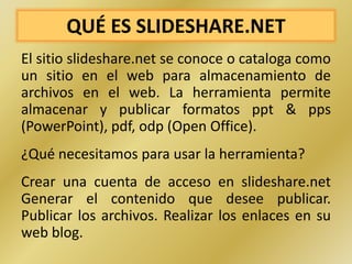 QUÉ ES SLIDESHARE.NET
El sitio slideshare.net se conoce o cataloga como
un sitio en el web para almacenamiento de
archivos en el web. La herramienta permite
almacenar y publicar formatos ppt & pps
(PowerPoint), pdf, odp (Open Office).
¿Qué necesitamos para usar la herramienta?
Crear una cuenta de acceso en slideshare.net
Generar el contenido que desee publicar.
Publicar los archivos. Realizar los enlaces en su
web blog.
 