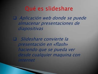  Aplicación web donde se puede
  almacenar presentaciones de
  diapositivas

 Slideshare convierte la
  presentación en «flash»
  haciendo que se pueda ver
  desde cualquier maquina con
  internet
 