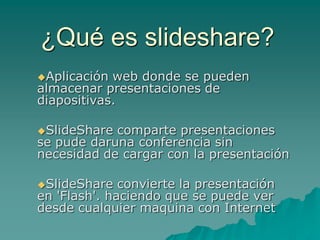 ¿Qué es slideshare?
Aplicación web donde se pueden
almacenar presentaciones de
diapositivas.

SlideShare comparte presentaciones
se pude daruna conferencia sin
necesidad de cargar con la presentación

SlideShare   convierte la presentación
en 'Flash'. haciendo que se puede ver
desde cualquier maquina con Internet
 