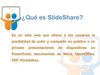 ¿Qué es SlideShare?
Es un sitio web que ofrece a los usuarios la
posibilidad de subir y compartir en público o en
privado presentaciones de diapositivas en
PowerPoint, documentos de Word, OpenOffice,
PDF, Portafolios.
 