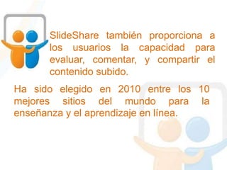 SlideShare también proporciona a
los usuarios la capacidad para
evaluar, comentar, y compartir el
contenido subido.
Ha sido elegido en 2010 entre los 10
mejores sitios del mundo para la
enseñanza y el aprendizaje en línea.
 