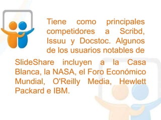 Tiene como principales
competidores a Scribd,
Issuu y Docstoc. Algunos
de los usuarios notables de
SlideShare incluyen a la Casa
Blanca, la NASA, el Foro Económico
Mundial, O'Reilly Media, Hewlett
Packard e IBM.
 