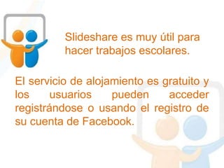 Slideshare es muy útil para
hacer trabajos escolares.
El servicio de alojamiento es gratuito y
los usuarios pueden acceder
registrándose o usando el registro de
su cuenta de Facebook.
 