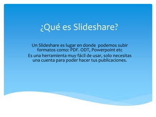 ¿Qué es Slideshare?
Un Slideshare es lugar en donde podemos subir
formatos como: PDF. ODT, Powerpoint etc
Es una herramienta muy fácil de usar, solo necesitas
una cuenta para poder hacer tus publicaciones.
 