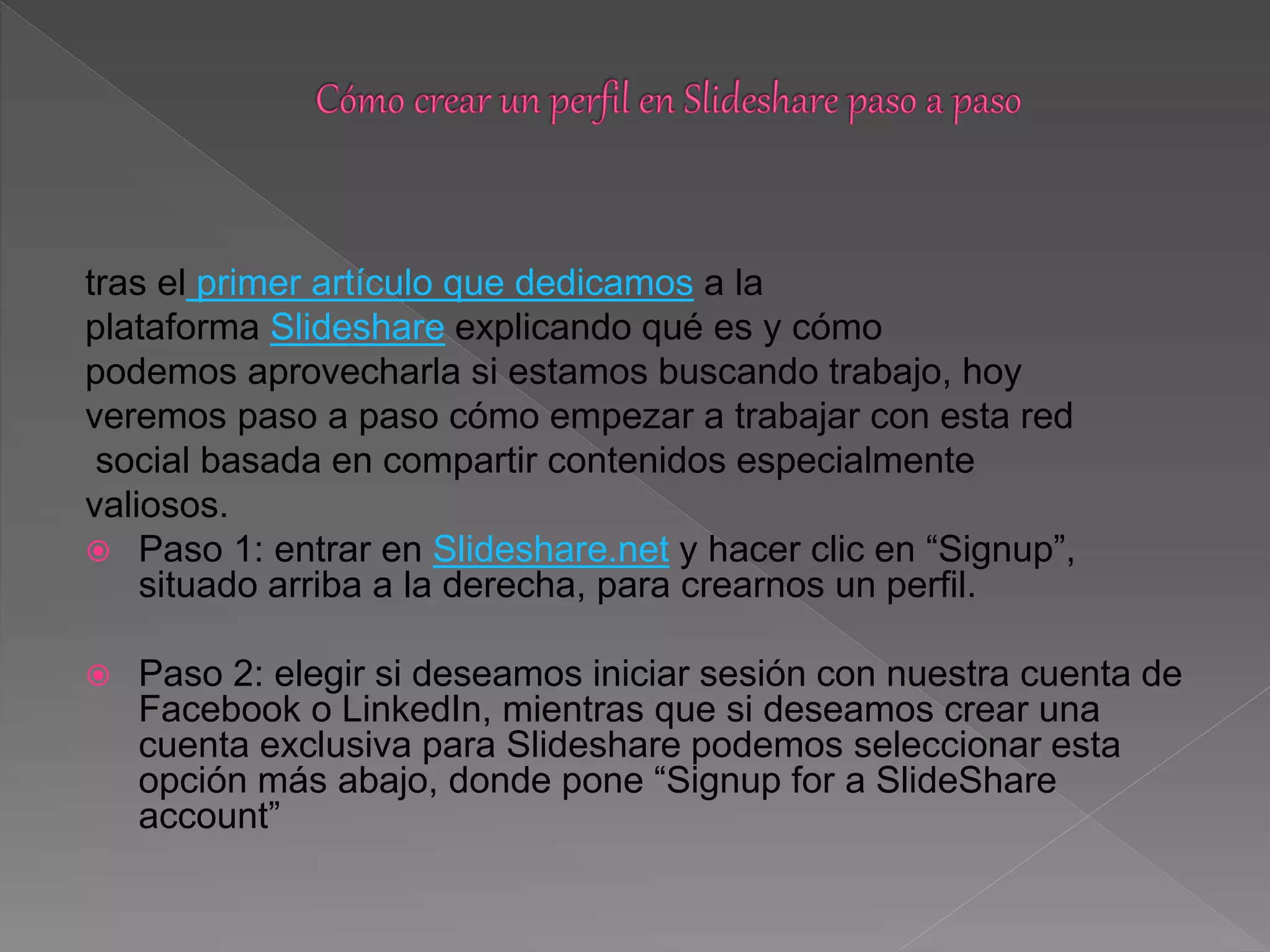 tras el primer artículo que dedicamos a la
plataforma Slideshare explicando qué es y cómo
podemos aprovecharla si estamos buscando trabajo, hoy
veremos paso a paso cómo empezar a trabajar con esta red
social basada en compartir contenidos especialmente
valiosos.
 Paso 1: entrar en Slideshare.net y hacer clic en “Signup”,
situado arriba a la derecha, para crearnos un perfil.
 Paso 2: elegir si deseamos iniciar sesión con nuestra cuenta de
Facebook o LinkedIn, mientras que si deseamos crear una
cuenta exclusiva para Slideshare podemos seleccionar esta
opción más abajo, donde pone “Signup for a SlideShare
account”
 
