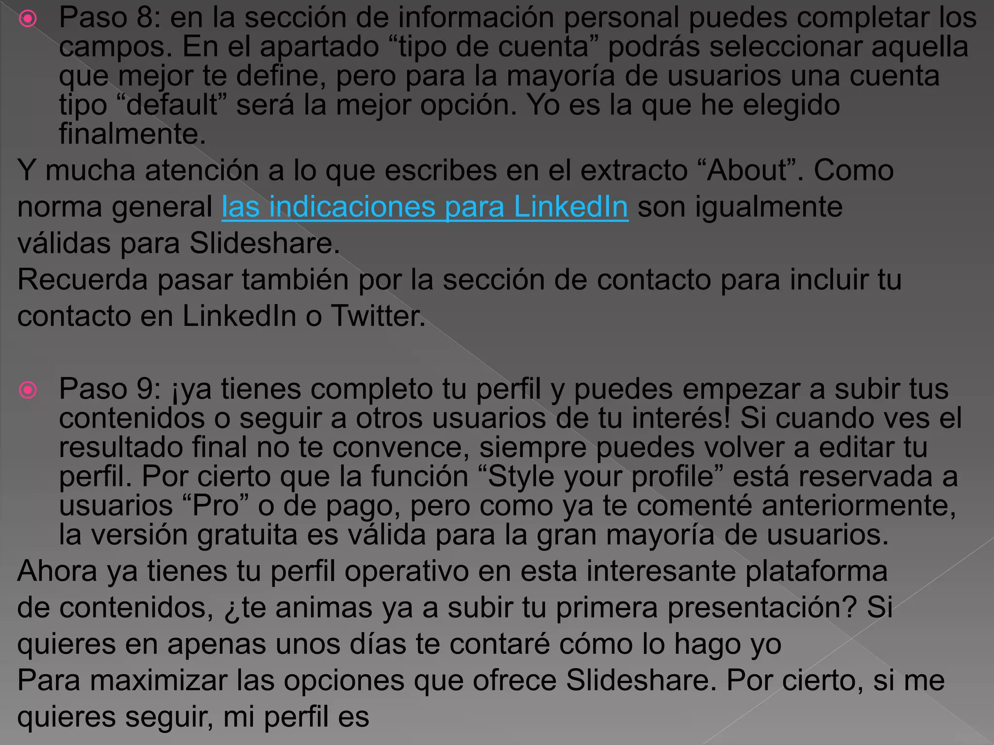  Paso 8: en la sección de información personal puedes completar los
campos. En el apartado “tipo de cuenta” podrás seleccionar aquella
que mejor te define, pero para la mayoría de usuarios una cuenta
tipo “default” será la mejor opción. Yo es la que he elegido
finalmente.
Y mucha atención a lo que escribes en el extracto “About”. Como
norma general las indicaciones para LinkedIn son igualmente
válidas para Slideshare.
Recuerda pasar también por la sección de contacto para incluir tu
contacto en LinkedIn o Twitter.
 Paso 9: ¡ya tienes completo tu perfil y puedes empezar a subir tus
contenidos o seguir a otros usuarios de tu interés! Si cuando ves el
resultado final no te convence, siempre puedes volver a editar tu
perfil. Por cierto que la función “Style your profile” está reservada a
usuarios “Pro” o de pago, pero como ya te comenté anteriormente,
la versión gratuita es válida para la gran mayoría de usuarios.
Ahora ya tienes tu perfil operativo en esta interesante plataforma
de contenidos, ¿te animas ya a subir tu primera presentación? Si
quieres en apenas unos días te contaré cómo lo hago yo
Para maximizar las opciones que ofrece Slideshare. Por cierto, si me
quieres seguir, mi perfil es
 