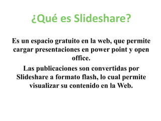 ¿Qué es Slideshare?
Es un espacio gratuito en la web, que permite
cargar presentaciones en power point y open
office.
Las publicaciones son convertidas por
Slideshare a formato flash, lo cual permite
visualizar su contenido en la Web.
 