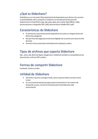 ¿Qué es Slideshare?
SlideShare esunsitioweb2.0de alojamientode diapositivasque ofrece alosusuarios
la posibilidadde subirycompartirenpúblicooenprivadopresentacionesde
diapositivasenPowerPoint(.ppt,.pps,.pptx,.ppsx,.poty.potx), OpenOffice (.odp);
presentacionese infografíasPDF(.pdf);documentosenAdobe PDF(.pdf)
Características de Slideshare
 Es almacenar,presentacionesde diapositivaslascualesse integrandentrode
diferentescategorías.
 Nospermite descargarpresentacionesdigitalesde usuarioscomo documentos
de texto
 Permite incluircontenidomultimediacomoslidecasty videos.
Tipos de archivos que soporta Slideshare
Doc., docx,odt,Work de Apple,Google docs.Slideshare tambiénescompatibleconlos
documentos,archivosPDFyvideos.
Formas de compartir Slideshare
Facebook,TwitteryLinder
Utilidad de Slideshare
 Útil tanto si quieresconseguirleads,comosi quieresdarte aconocercomo
marca.
 Es una excelente opciónparaganarposicionamientoenlosmotoresde
búsqueda,yaque,cuentaconetiquetaspersonalizadasparacada
presentación.
 