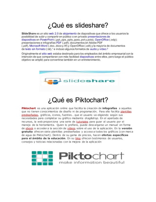 ¿Qué es slideshare?
SlideShare es un sitio web 2.0 de alojamiento de diapositivas que ofrece a los usuarios la
posibilidad de subir y compartir en público o en privado presentaciones de
diapositivas en PowerPoint (.ppt,.pps,.pptx,.ppsx,.pot y.potx), OpenOffice (.odp);
presentaciones e infografías PDF (.pdf); documentos en Adobe PDF
(.pdf), Microsoft Word (.doc,.docxy.rtf) y OpenOffice (.odt) y la mayoría de documentos
de texto sin formato (.txt),1 e incluso algunos formatos de audio y vídeo.2
Originalmente el sitio web estaba destinado para los empleados del ámbito empresarial con la
intención de que compartieran con más facilidad diapositivas entre ellos, pero luego el público
objetivo se amplió para convertirse también en un entretenimiento.
¿Qué es Piktochart?
Piktochart es una aplicación online que facilita la creación de infografías a aquellos
que no tienen conocimientos de diseño ni de programación. Para ello facilita plantillas
prediseñadas, gráficos, iconos, fuentes… que el usuario va eligiendo según sus
necesidades para completar su gráfico mediante drag&drop. En el apartado de
recursos, la web proporciona una serie de tutoriales para guiar al usuario por el
manejo de la herramienta. Quien lo prefiera, puede descargarse un manual en forma
de ebook o acceder a la sección de vídeos sobre el uso de la aplicación. En la versión
gratuita ofrecen siete plantillas prediseñadas y acceso a todos los gráficos (con marca
de agua de Piktochart). Dentro de su gama de precios, hacen ofertas específicas
para el ámbito de la educación. En su blog ofrecen testimonios de usuarios,
consejos y noticias relacionadas con la mejora de la aplicación
 