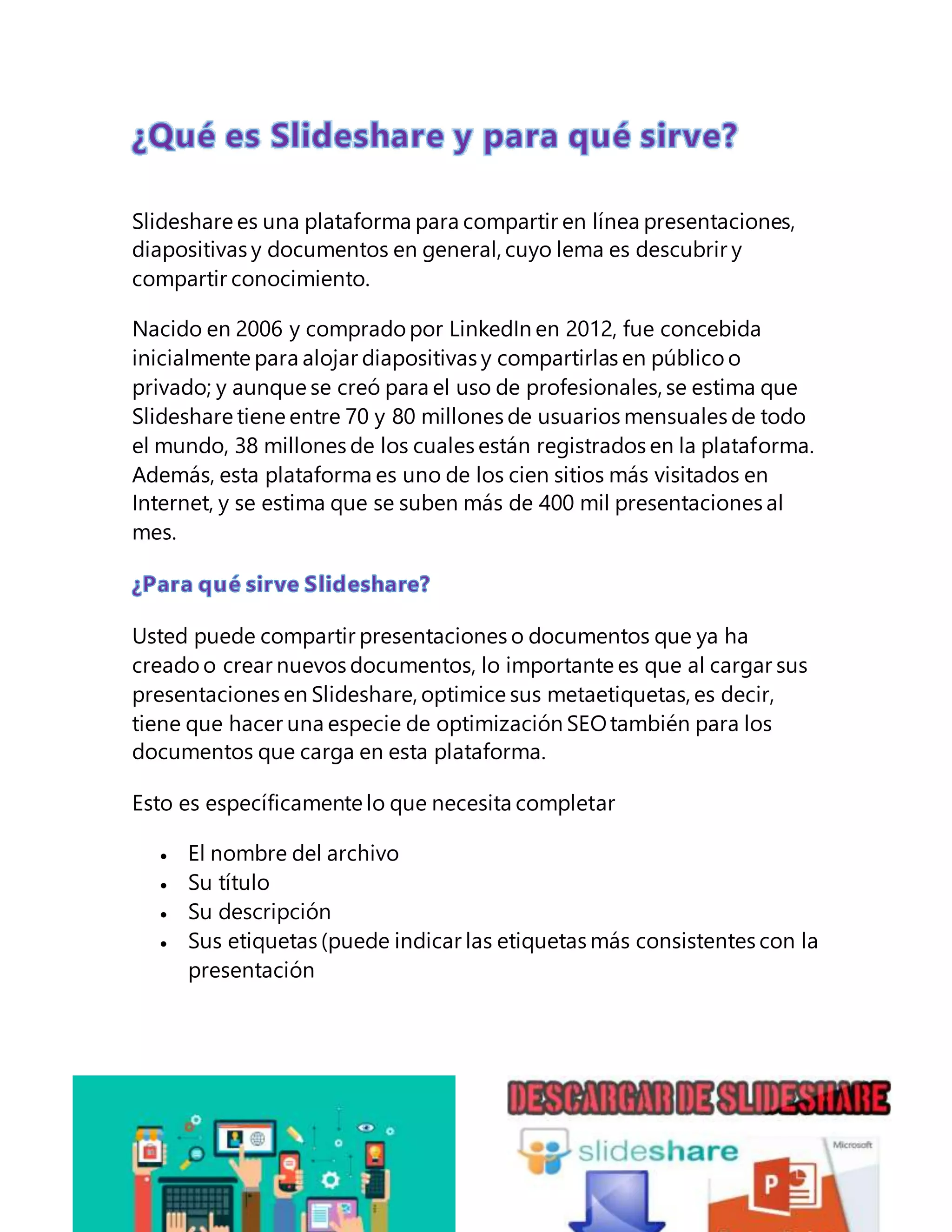 Slideshare es una plataforma para compartir en línea presentaciones,
diapositivas y documentos en general, cuyo lema es descubrir y
compartir conocimiento.
Nacido en 2006 y comprado por LinkedIn en 2012, fue concebida
inicialmente para alojar diapositivas y compartirlas en público o
privado; y aunque se creó para el uso de profesionales, se estima que
Slideshare tiene entre 70 y 80 millones de usuarios mensuales de todo
el mundo, 38 millones de los cuales están registrados en la plataforma.
Además, esta plataforma es uno de los cien sitios más visitados en
Internet, y se estima que se suben más de 400 mil presentaciones al
mes.
Usted puede compartir presentaciones o documentos que ya ha
creadoo crear nuevos documentos, lo importante es que al cargar sus
presentaciones en Slideshare, optimice sus metaetiquetas, es decir,
tiene que hacer una especie de optimización SEOtambién para los
documentos que carga en esta plataforma.
Esto es específicamente lo que necesita completar
El nombre del archivo
Su título
Su descripción
Sus etiquetas (puede indicar las etiquetas más consistentes con la
presentación