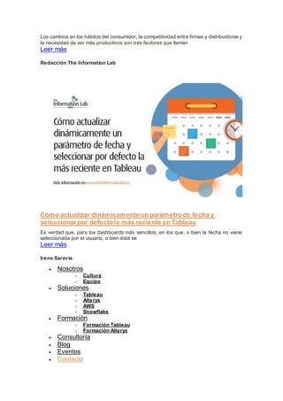 Los cambios en los hábitos del consumidor, la competitividad entre firmas y distribuidores y
la necesidad de ser más productivos son tres factores que llaman
Leer más
Redacción The Information Lab
Cómo actualizar dinámicamente un parámetro de fecha y
seleccionar por defecto la más reciente en Tableau
Es verdad que, para los dashboards más sencillos, en los que, o bien la fecha no viene
seleccionada por el usuario, o bien ésta se
Leer más
Irene Saravia
 Nosotros
o Cultura
o Equipo
 Soluciones
o Tableau
o Alteryx
o AWS
o Snowflake
 Formación
o Formación Tableau
o Formación Alteryx
 Consultoría
 Blog
 Eventos
 Contacto
 
