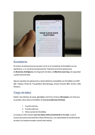 Ecosistema
El número de aplicaciones que pueden correr en el ecosistema de Snowflake es muy
significativo, y va creciendo paulatinamente. Podremos encontrar aplicaciones
de Business Intelligence, de integración de datos, de Machine Learning y de seguridad
y gobernanza del dato.
Algunos ejemplos de aplicaciones y desarrolladores compatibles con Snowflake son SAP,
Qlik, Tableau, Power BI, ThoughtSpot, MicroStrategy, Oracle, Pyramid, IBM, Domino, SAS,
Pentaho…
Carga dedatos
Existen dos métodos de carga: por lotes o de forma continua (Snowpipe), de modo que
es posible volcar datos a Snowflake de tres procedencias distintas:
1. Fuentes internas.
2. Fuentes externas.
3. Otras cuentas de Snowflake.
La carga por lotes requiere que los datos estén previamente en la nube, y que el
usuario aprovisione previamente el Data Warehouse. Las capacidades de transformación
de datos son bastante simples usando este método.
 