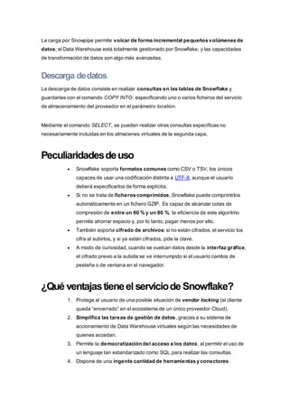 La carga por Snowpipe permite volcar de forma incremental pequeños volúmenes de
datos; el Data Warehouse está totalmente gestionado por Snowflake, y las capacidades
de transformación de datos son algo más avanzadas.
Descarga dedatos
La descarga de datos consiste en realizar consultas en las tablas de Snowflake y
guardarlas con el comando COPY INTO, especificando uno o varios ficheros del servicio
de almacenamiento del proveedor en el parámetro location.
Mediante el comando SELECT, se pueden realizar otras consultas específicas no
necesariamente incluidas en los almacenes virtuales de la segunda capa.
Peculiaridadesdeuso
 Snowflake soporta formatos comunes como CSV o TSV, los únicos
capaces de usar una codificación distinta a UTF-8, aunque el usuario
deberá especificarlos de forma explícita.
 Si no se trata de ficheros comprimidos, Snowflake puede comprimirlos
automáticamente en un fichero GZIP. Es capaz de alcanzar cotas de
compresión de entre un 60 % y un 80 %: la eficiencia de este algoritmo
permite ahorrar espacio y, por lo tanto, pagar menos por ello.
 También soporta cifrado de archivos: si no están cifrados, el servicio los
cifra al subirlos, y si ya están cifrados, pide la clave.
 A modo de curiosidad, cuando se vuelcan datos desde la interfaz gráfica,
el cifrado previo a la subida se ve interrumpido si el usuario cambia de
pestaña o de ventana en el navegador.
¿Qué ventajastieneelserviciode Snowflake?
1. Protege al usuario de una posible situación de vendor locking (el cliente
queda “encerrado” en el ecosistema de un único proveedor Cloud).
2. Simplifica las tareas de gestión de datos, gracias a su sistema de
accionamiento de Data Warehouse virtuales según las necesidades de
quienes accedan.
3. Permite la democratización del acceso a los datos, al permitir el uso de
un lenguaje tan estandarizado como SQL para realizar las consultas.
4. Dispone de una ingente cantidad de herramientas y conectores.
 