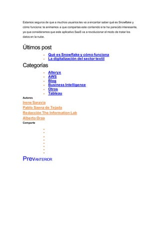 Estamos seguros de que a muchos usuarios les va a encantar saber qué es Snowflake y
cómo funciona: te animamos a que compartas este contenido si te ha parecido interesante,
ya que consideramos que este aplicativo SaaS va a revolucionar el modo de tratar los
datos en la nube.
Últimos post
 Qué es Snowflake y cómo funciona
 La digitalización del sector textil
Categorías
 Alteryx
 AWS
 Blog
 Business Intelligence
 Otros
 Tableau
Autores
Irene Saravia
Pablo Saenz de Tejada
Redacción The Information Lab
Alberto Oraa
Comparte
Shar e onf
ace
boo
k
Shar e onw
ha
t s
ap
p
Shar e onl
i n
ked
i n
Shar e ont
w
i t
t
er








PrevANTERIOR
 