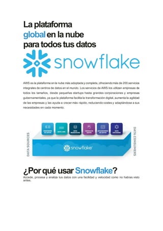 Laplataforma
globalen lanube
paratodostusdatos
AWS es la plataforma en la nube más adoptada y completa, ofreciendo más de 200 servicios
integrales de centros de datos en el mundo. Los servicios de AWS los utilizan empresas de
todos los tamaños, desde pequeñas startups hasta grandes corporaciones y empresas
gubernamentales, ya que la plataforma facilita la transformación digital, aumenta la agilidad
de las empresas y las ayuda a crecer más rápido, reduciendo costes y adaptándose a sus
necesidades en cada momento.
¿PorquéusarSnowflake?
Accede, procesa y analiza tus datos con una facilidad y velocidad como no habías visto
antes.
 