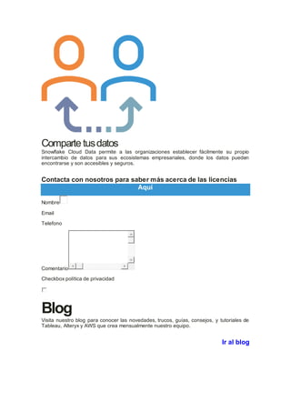 Comparte tusdatos
Snowflake Cloud Data permite a las organizaciones establecer fácilmente su propio
intercambio de datos para sus ecosistemas empresariales, donde los datos pueden
encontrarse y son accesibles y seguros.
Contacta con nosotros para saber más acerca de las licencias
Aquí
Nombre
Email
Telefono
Comentario
Checkbox política de privacidad
Blog
Visita nuestro blog para conocer las novedades, trucos, guías, consejos, y tutoriales de
Tableau, Alteryx y AWS que crea mensualmente nuestro equipo.
Ir al blog
 