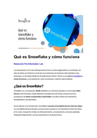 Qué es Snowflake y cómo funciona
Redacción The Information Lab
La computación en la nube está ganando terreno a pasos agigantados; sin embargo, los
silos de datos son todavía una de las circunstancias que mayores retos plantean a las
empresas y a los desarrolladores de aplicaciones Cloud. Vamos a ver qué es Snowflake y
cómo funciona y, principalmente, cómo contribuye a resolver este problema.
¿Qué esSnowflake?
Snowflake es una aplicación SaaS (Software as a Service) basada en el concepto Data
Cloud (nube de datos); desarrollada por exingenieros de Oracle, proporciona una
arquitectura de datos compartidos multiclúster con altos índices de rendimiento,
escalabilidad y simultaneidad.
Como dijimos en la introducción, Snowflake resuelve el problema de los silos de datos:
es una plataforma que impulsa y proporciona el acceso a una repositorio común de datos
en la nube, incluyendo niveles de almacenamiento, procesamiento y servicios globales
integrados lógicamente, aunque separados en el espacio físico.
 